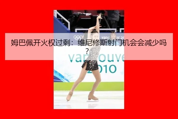 姆巴佩开火权过剩：维尼修斯射门机会会减少吗？